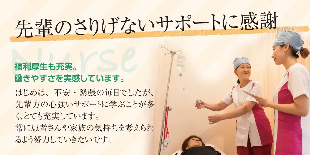 先輩のさりげないサポートに感謝
福利厚生も充実。働きやすさを実感しています。
はじめは、不安・緊張の毎日でしたが、先輩方の心強いサポートに学ぶことが多く、とても充実しています。
常に患者さんや家族の気持ちを考えられるように努力していきたいです