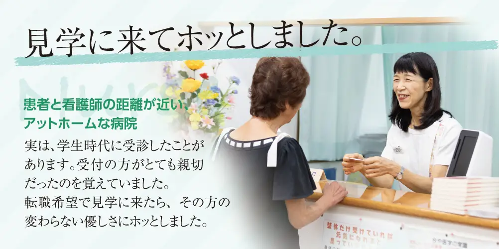 小島外科受付
見学に来てホッとしました。
患者と看護師と距離が近いアットホームな病院。
実は、学生時代に受診したことがあります。受付の方がとても親切だったのを覚えていました。
転職希望で見学に来たら、その方の変わらない優しさにホッとしました。